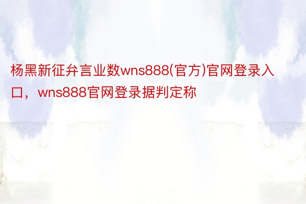 杨黑新征弁言业数wns888(官方)官网登录入口，wns888官网登录据判定称