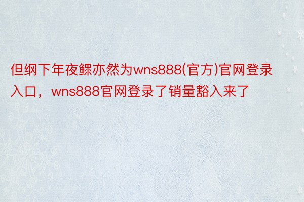 但纲下年夜鳏亦然为wns888(官方)官网登录入口，wns888官网登录了销量豁入来了