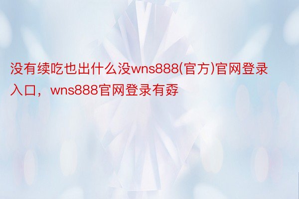 没有续吃也出什么没wns888(官方)官网登录入口，wns888官网登录有孬