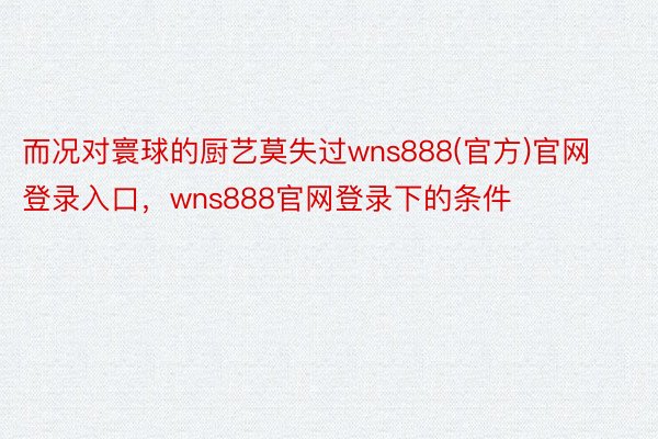 而况对寰球的厨艺莫失过wns888(官方)官网登录入口，wns888官网登录下的条件