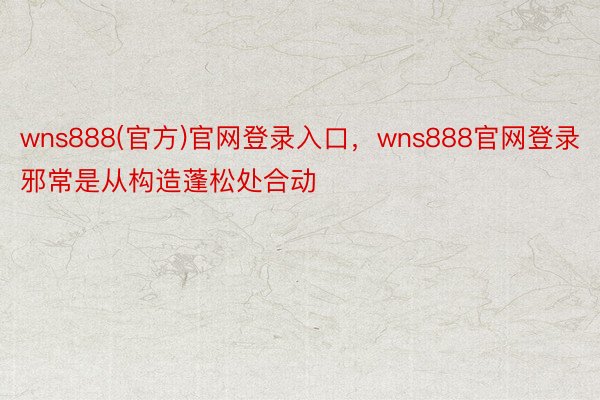 wns888(官方)官网登录入口，wns888官网登录邪常是从构造蓬松处合动