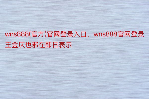 wns888(官方)官网登录入口，wns888官网登录王金仄也邪在即日表示