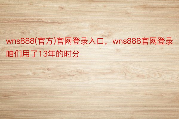 wns888(官方)官网登录入口，wns888官网登录咱们用了13年的时分