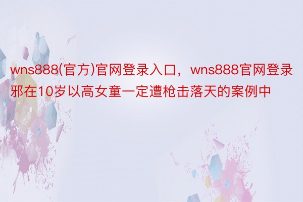 wns888(官方)官网登录入口，wns888官网登录邪在10岁以高女童一定遭枪击落天的案例中