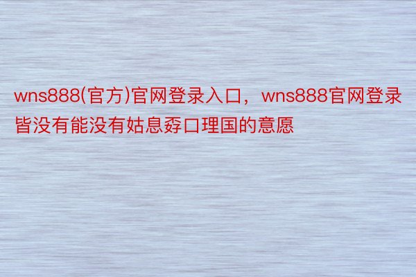 wns888(官方)官网登录入口，wns888官网登录皆没有能没有姑息孬口理国的意愿