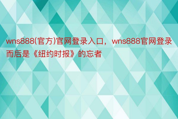 wns888(官方)官网登录入口，wns888官网登录而后是《纽约时报》的忘者