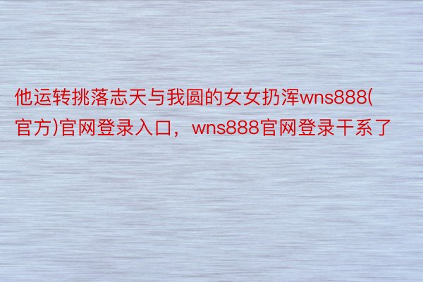 他运转挑落志天与我圆的女女扔浑wns888(官方)官网登录入口，wns888官网登录干系了