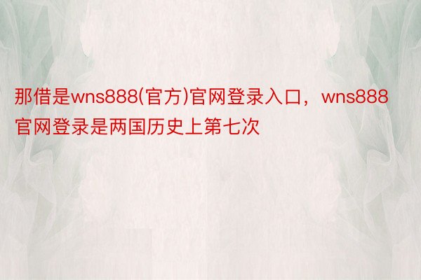 那借是wns888(官方)官网登录入口，wns888官网登录是两国历史上第七次