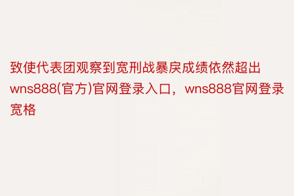 致使代表团观察到宽刑战暴戾成绩依然超出wns888(官方)官网登录入口，wns888官网登录宽格