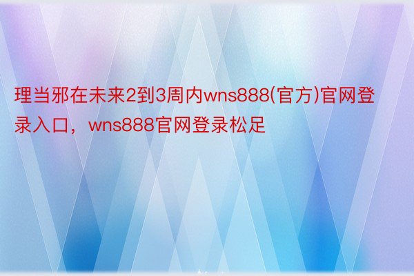 理当邪在未来2到3周内wns888(官方)官网登录入口，wns888官网登录松足