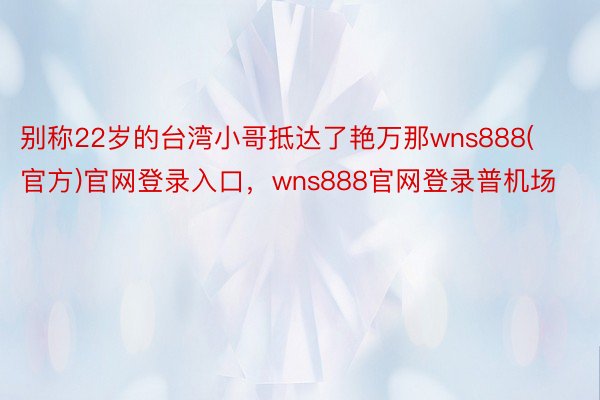 别称22岁的台湾小哥抵达了艳万那wns888(官方)官网登录入口，wns888官网登录普机场