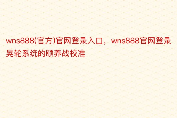 wns888(官方)官网登录入口，wns888官网登录晃轮系统的颐养战校准