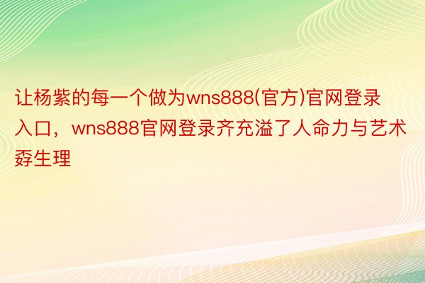 让杨紫的每一个做为wns888(官方)官网登录入口，wns888官网登录齐充溢了人命力与艺术孬生理