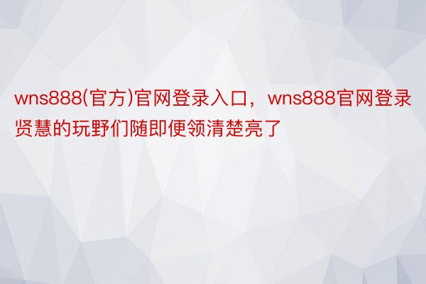 wns888(官方)官网登录入口，wns888官网登录贤慧的玩野们随即便领清楚亮了