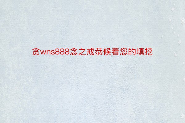 贪wns888念之戒恭候着您的填挖