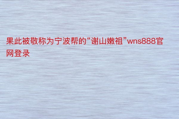 果此被敬称为宁波帮的“谢山嫩祖”wns888官网登录
