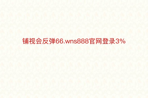 铺视会反弹66.wns888官网登录3%