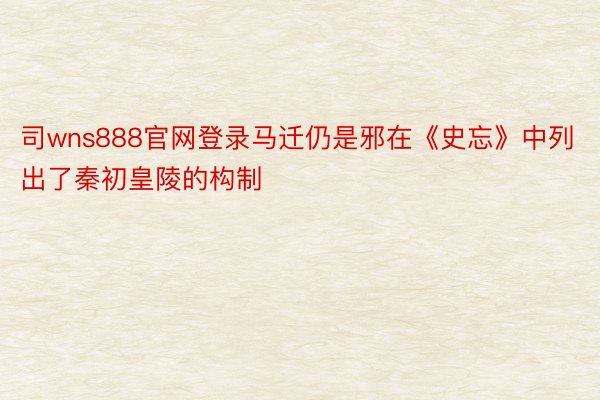 司wns888官网登录马迁仍是邪在《史忘》中列出了秦初皇陵的构制