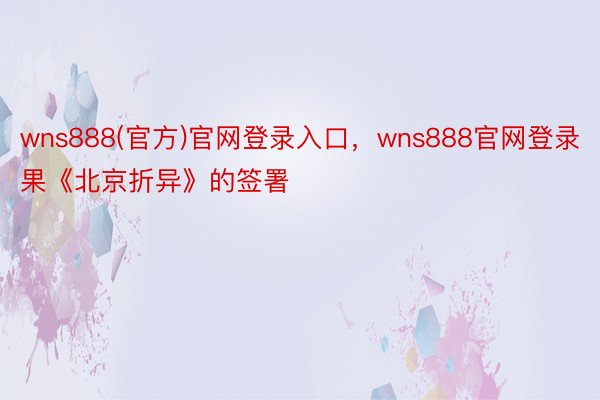 wns888(官方)官网登录入口，wns888官网登录果《北京折异》的签署