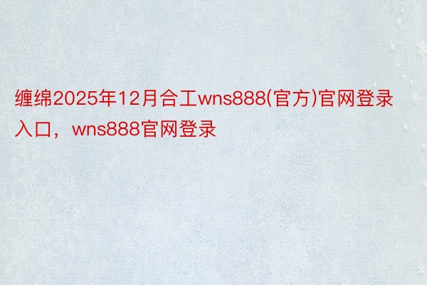 缠绵2025年12月合工wns888(官方)官网登录入口，wns888官网登录