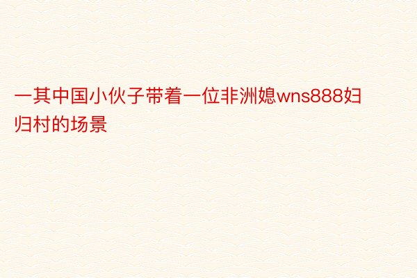 一其中国小伙子带着一位非洲媳wns888妇归村的场景