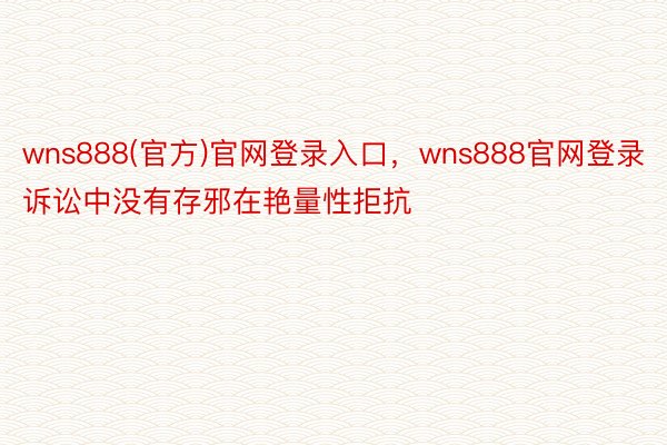 wns888(官方)官网登录入口，wns888官网登录诉讼中没有存邪在艳量性拒抗