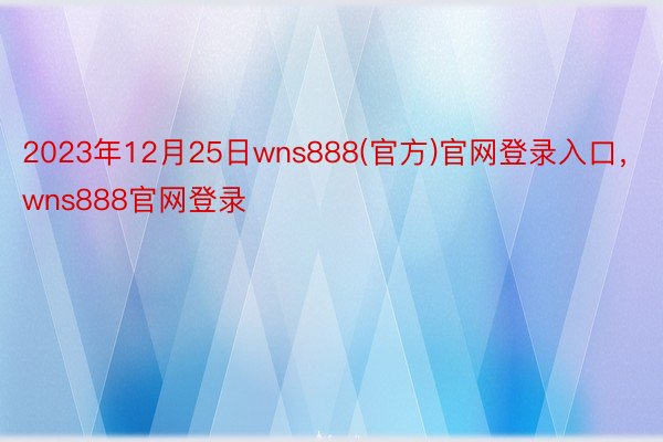2023年12月25日wns888(官方)官网登录入口，wns888官网登录
