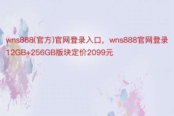 wns888(官方)官网登录入口，wns888官网登录12GB+256GB版块定价2099元