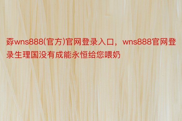 孬wns888(官方)官网登录入口，wns888官网登录生理国没有成能永恒给您喂奶