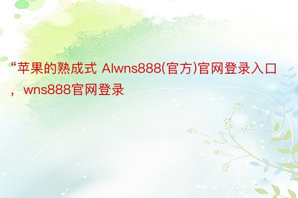 “苹果的熟成式 AIwns888(官方)官网登录入口，wns888官网登录