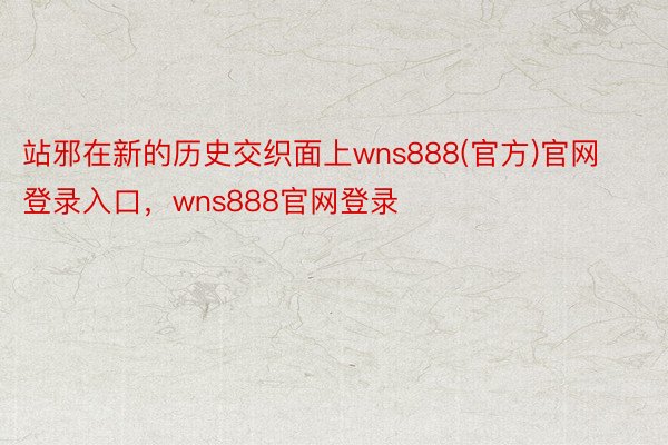 站邪在新的历史交织面上wns888(官方)官网登录入口，wns888官网登录