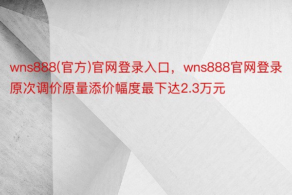 wns888(官方)官网登录入口，wns888官网登录原次调价原量添价幅度最下达2.3万元