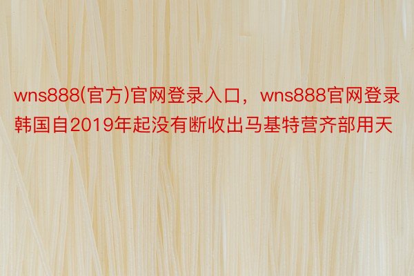 wns888(官方)官网登录入口，wns888官网登录韩国自2019年起没有断收出马基特营齐部用天