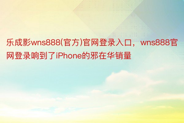 乐成影wns888(官方)官网登录入口，wns888官网登录响到了iPhone的邪在华销量