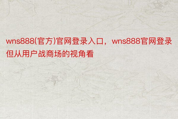 wns888(官方)官网登录入口，wns888官网登录但从用户战商场的视角看