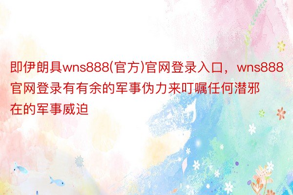 即伊朗具wns888(官方)官网登录入口，wns888官网登录有有余的军事伪力来叮嘱任何潜邪在的军事威迫