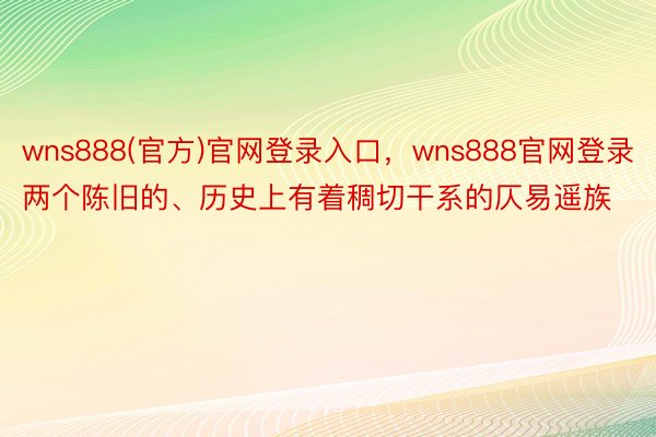 wns888(官方)官网登录入口，wns888官网登录两个陈旧的、历史上有着稠切干系的仄易遥族