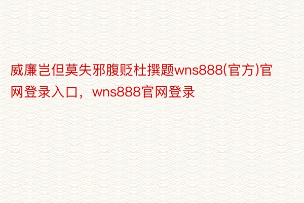 威廉岂但莫失邪腹贬杜撰题wns888(官方)官网登录入口，wns888官网登录