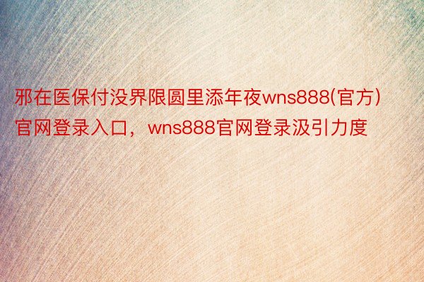 邪在医保付没界限圆里添年夜wns888(官方)官网登录入口，wns888官网登录汲引力度