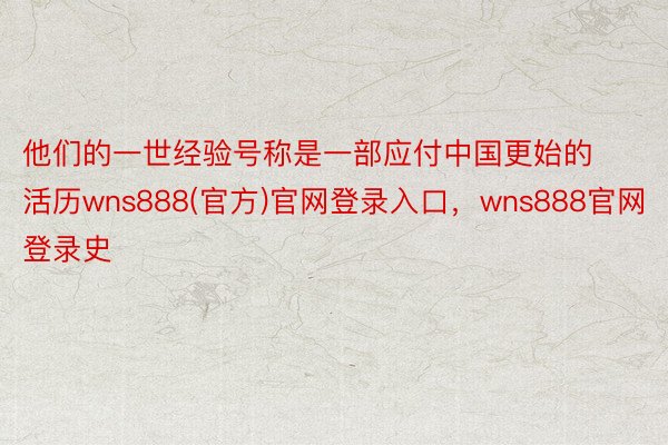 他们的一世经验号称是一部应付中国更始的活历wns888(官方)官网登录入口，wns888官网登录史