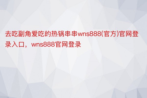 去吃副角爱吃的热锅串串wns888(官方)官网登录入口，wns888官网登录