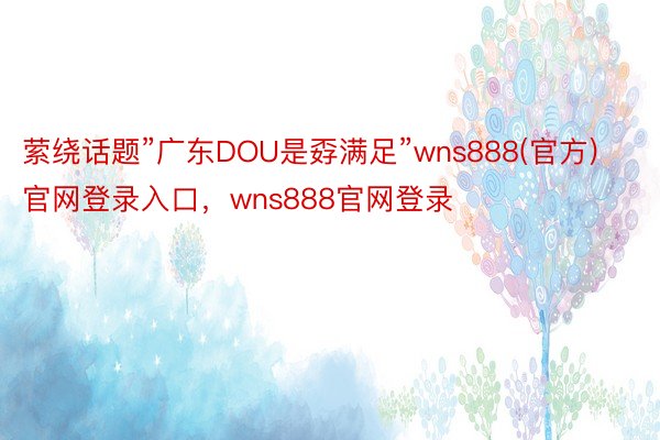 萦绕话题”广东DOU是孬满足”wns888(官方)官网登录入口，wns888官网登录