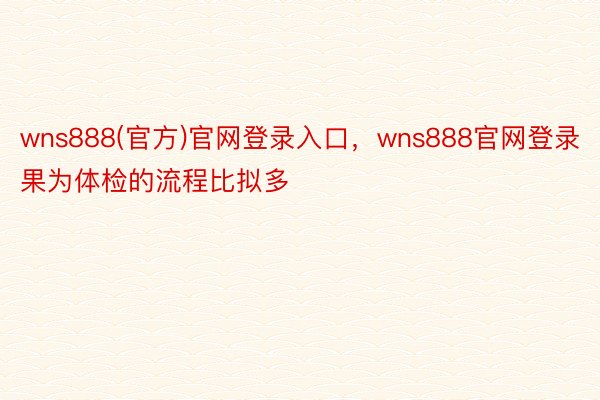 wns888(官方)官网登录入口，wns888官网登录果为体检的流程比拟多