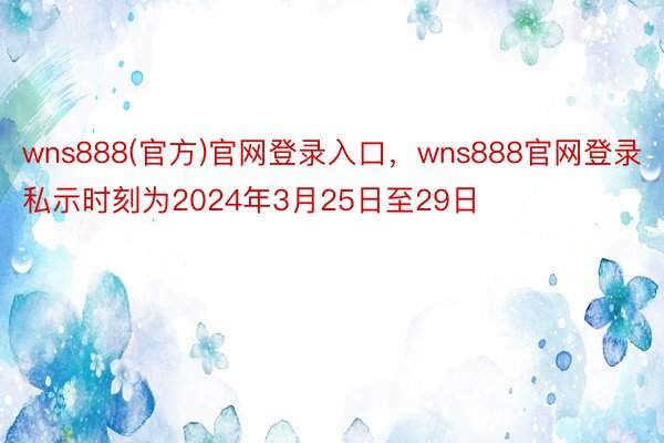 wns888(官方)官网登录入口，wns888官网登录私示时刻为2024年3月25日至29日