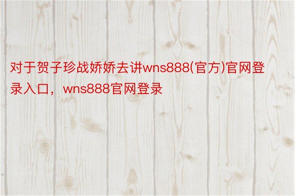 对于贺子珍战娇娇去讲wns888(官方)官网登录入口，wns888官网登录
