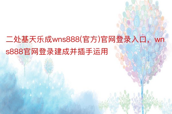 二处基天乐成wns888(官方)官网登录入口，wns888官网登录建成并插手运用