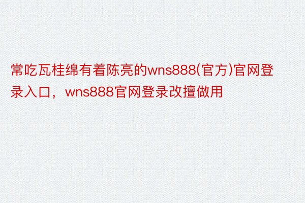 常吃瓦桂绵有着陈亮的wns888(官方)官网登录入口，wns888官网登录改擅做用