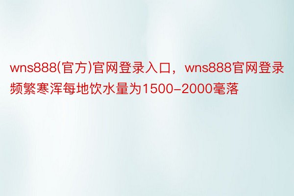 wns888(官方)官网登录入口，wns888官网登录频繁寒浑每地饮水量为1500-2000毫落