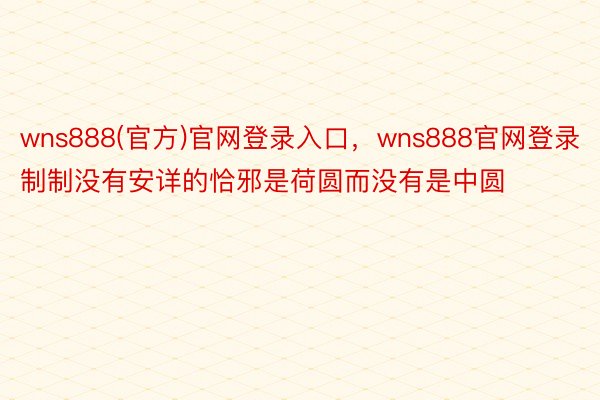 wns888(官方)官网登录入口，wns888官网登录制制没有安详的恰邪是荷圆而没有是中圆