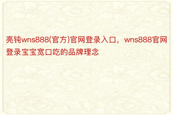 亮钝wns888(官方)官网登录入口，wns888官网登录宝宝宽口吃的品牌理念